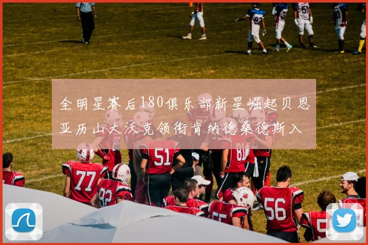 全明星赛后180俱乐部新星崛起贝恩亚历山大沃克领衔肯纳德桑德斯入围