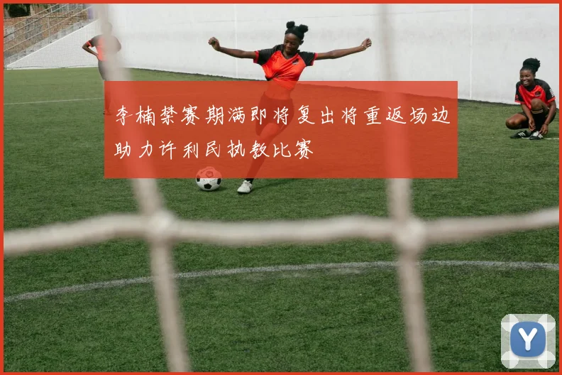 李楠禁赛期满即将复出将重返场边助力许利民执教比赛