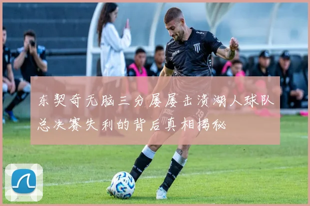 东契奇无脑三分屡屡击溃湖人球队总决赛失利的背后真相揭秘