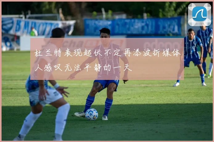 杜兰特表现起伏不定再添波折媒体人感叹无法平静的一天