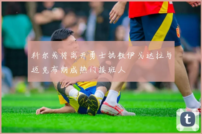 科尔或将离开勇士执教伊戈达拉与迈克布朗成热门接班人