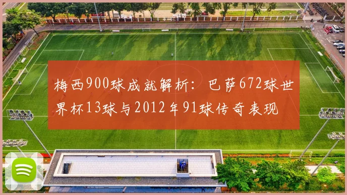 梅西900球成就解析：巴萨672球世界杯13球与2012年91球传奇表现