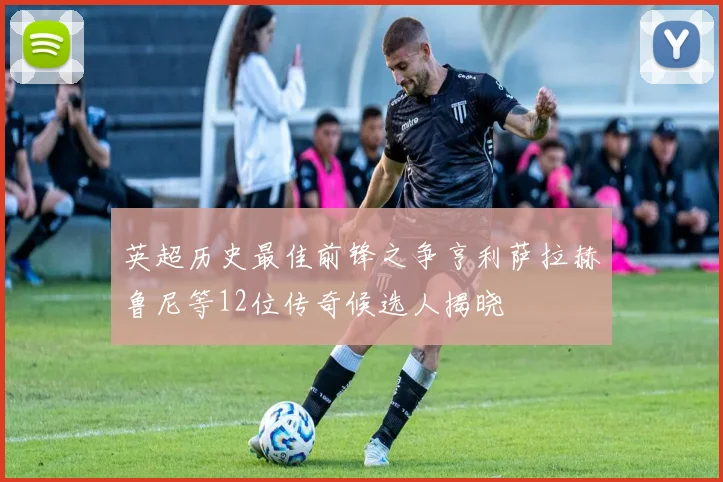 英超历史最佳前锋之争亨利萨拉赫鲁尼等12位传奇候选人揭晓