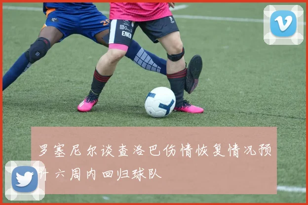 罗塞尼尔谈查洛巴伤情恢复情况预计六周内回归球队