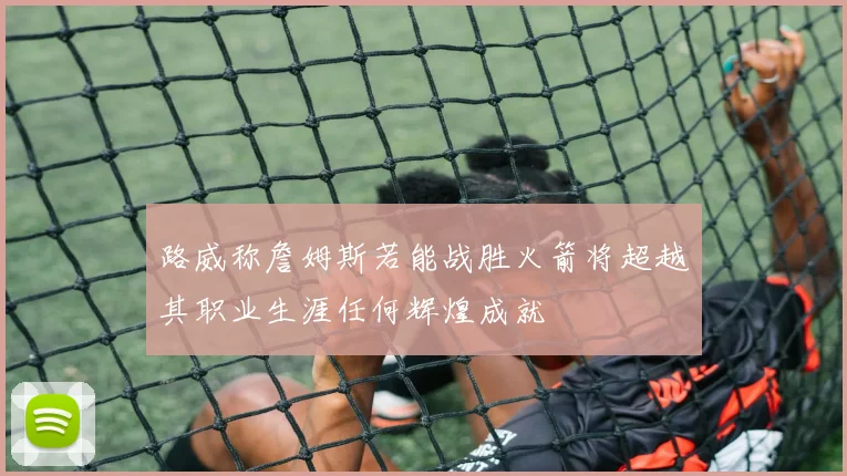 路威称詹姆斯若能战胜火箭将超越其职业生涯任何辉煌成就