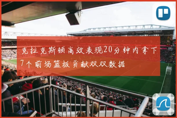 克拉克斯顿高效表现20分钟内拿下7个前场篮板贡献双双数据