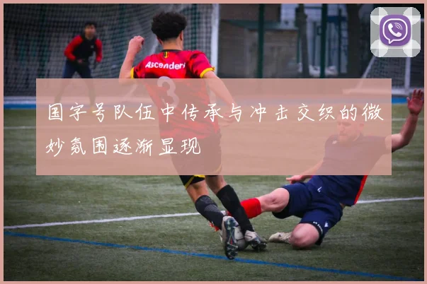 国字号队伍中传承与冲击交织的微妙氛围逐渐显现