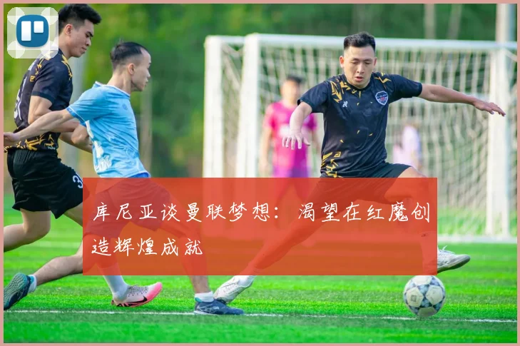 库尼亚谈曼联梦想：渴望在红魔创造辉煌成就