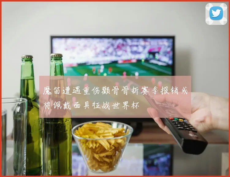 魔笛遭遇重伤颧骨骨折赛季报销或将佩戴面具征战世界杯