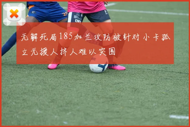 无解死局185加兰攻防被针对小卡孤立无援人挤人难以突围
